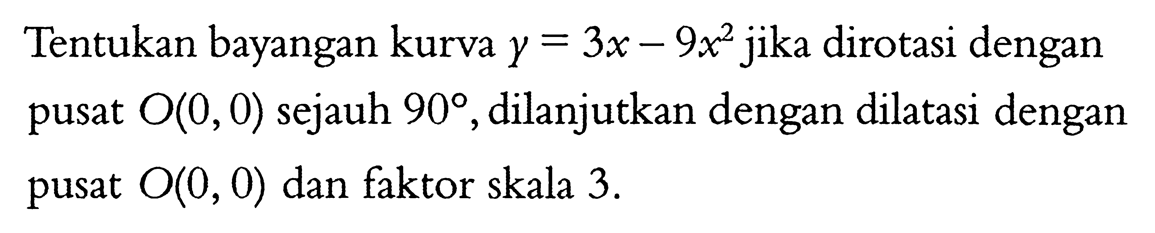 Tentukan bayangan kurva y=3x-9x^2 jika dirotasi dengan pusat O(0,0) sejauh 90, dilanjutkan dengan dilatasi dengan pusat O(0,0) dan faktor skala 3.