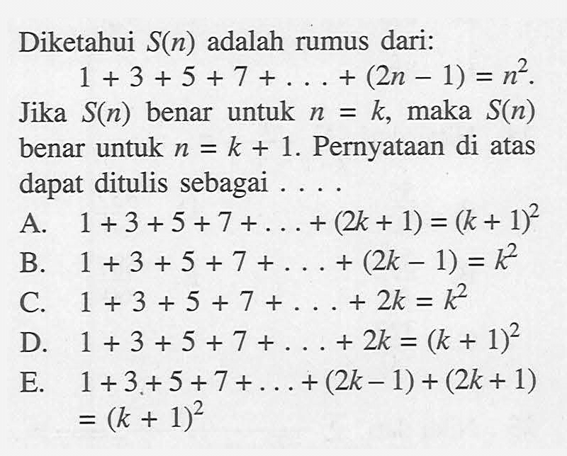 Diketahui S(n) adalah rumus dari: 1+3+5+7+ . . . + (2n-1)=n^2. Jika S(n) benar untuk n=k, maka S(n) benar untuk n=k+1. Pernyataan di atas dapat ditulis sebagai . . . .