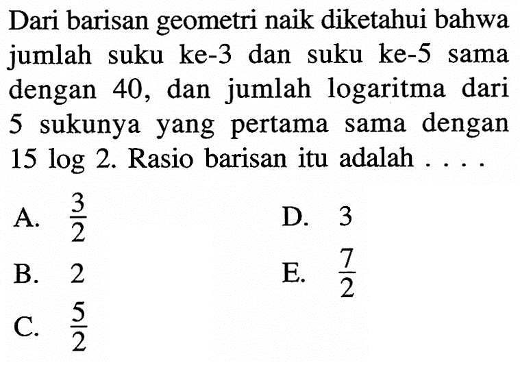Dari barisan geometri naik diketahui bahwa jumlah suku ke-3 dan suku ke-5 sama dengan 40 , dan jumlah logaritma dari 5 sukunya yang pertama sama dengan  15 log 2 .  Rasio barisan itu adalah ....