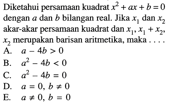 Diketahui persamaan kuadrat x^2+ax+b=0 dengan a dan b bilangan real. Jika x1 dan x2 akar-akar persamaan kuadrat dan x1, x1+x2, x2 merupakan barisan aritmetika, maka ... A. a-4b>0 B. a^2-4b<0 C. a^2-4b=0 D. a=0, b=/=0 E. a=/=0, b=0
