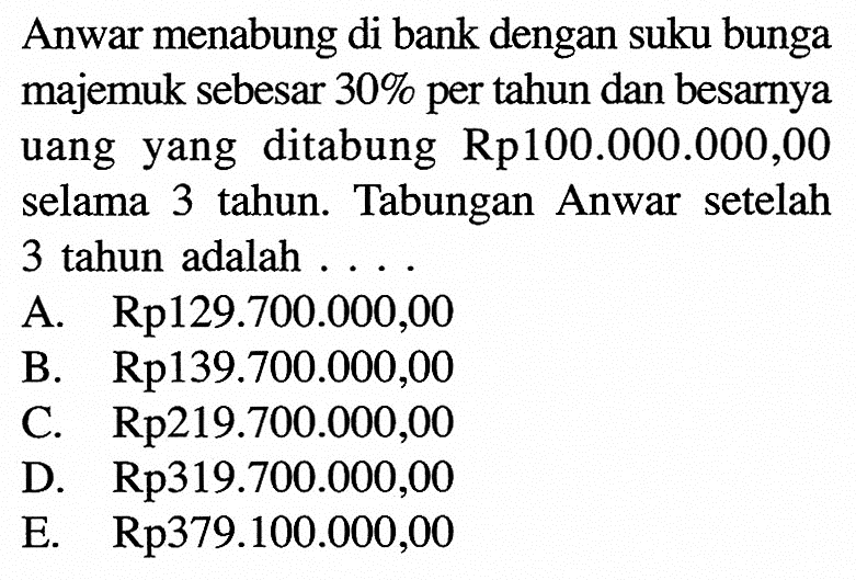 Anwar menabung di bank dengan suku bunga majemuk sebesar  30 %  per tahun dan besarnya uang yang ditabung  Rp. 100.000.000,00  selama 3 tahun. Tabungan Anwar setelah 3 tahun adalah ...