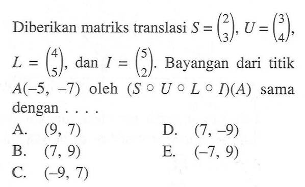 Diberikan matriks translasi S=(2 3), U=(3 4), L=(4 5) dan I=(5 2). Bayangan dari titik A(-5, -7) oleh (S o U o L o I)(A) sama dengan ...