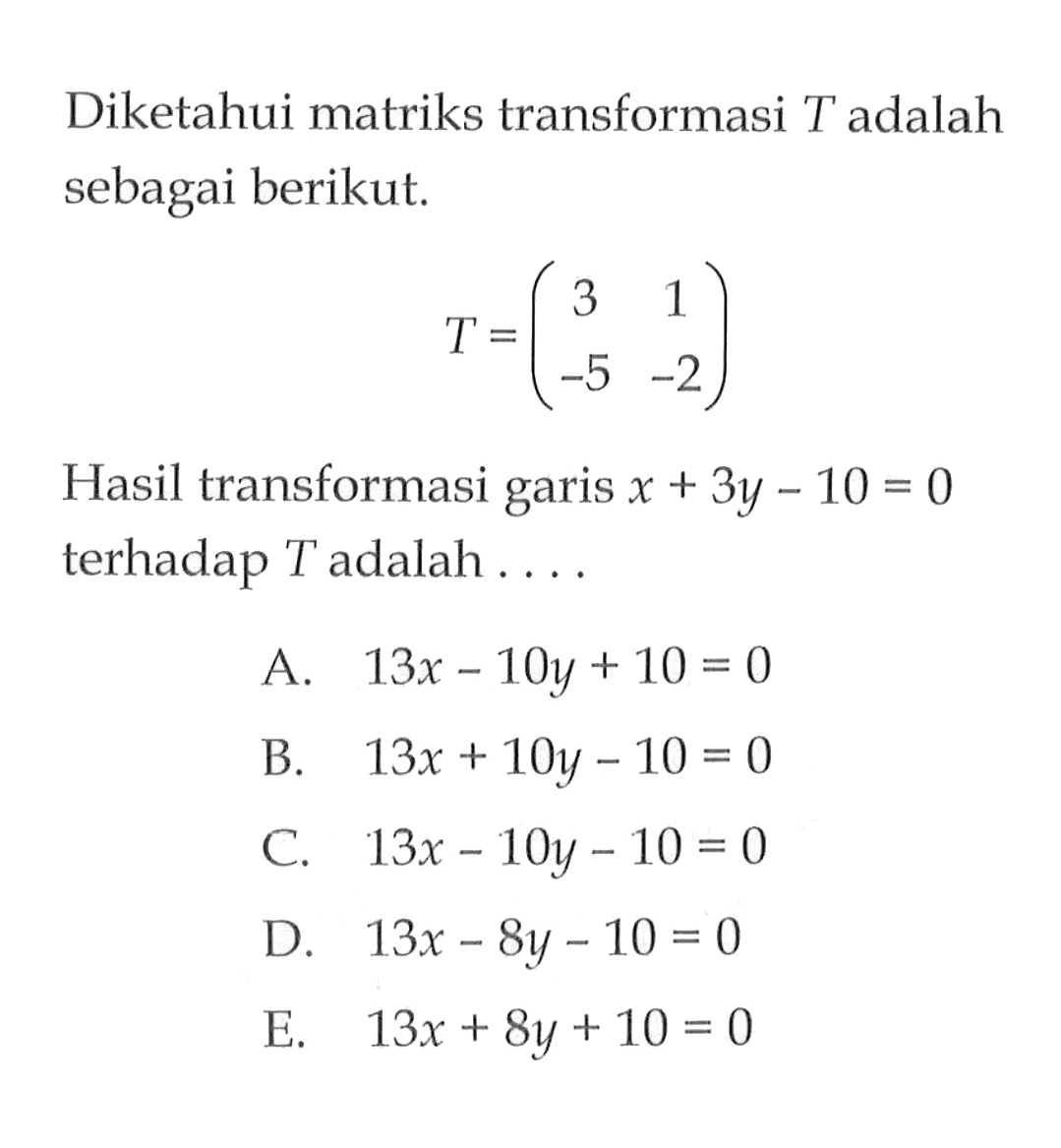 Diketahui matriks transformasi T adalah sebagai berikut. T=(3 1 -5 -2) Hasil transformasi garis x+3y-10=0 terhadap T adalah . . . .