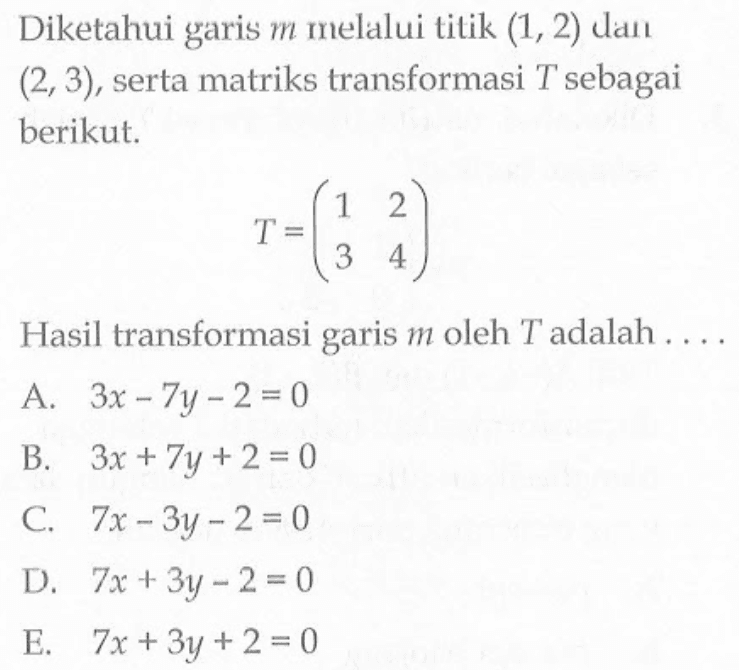 Diketahui garis m melalui titik (1, 2) dan (2, 3), serta matriks transformasi T sebagai berikut. T=(1 2 3 4) Hasil transformasi garis m oleh T adalah . . . .
