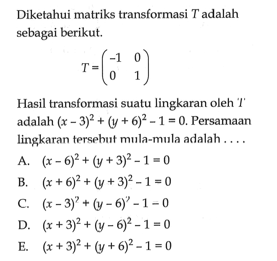 Diketahui matriks transformasi T adalah sebagai berikut. T = Hasil transformasi suatu lingkaran oleh '' adalah (x-3)^2+(y+6)^2-1 =0. Persamaan lingkaran tersehut mula-mula adalah