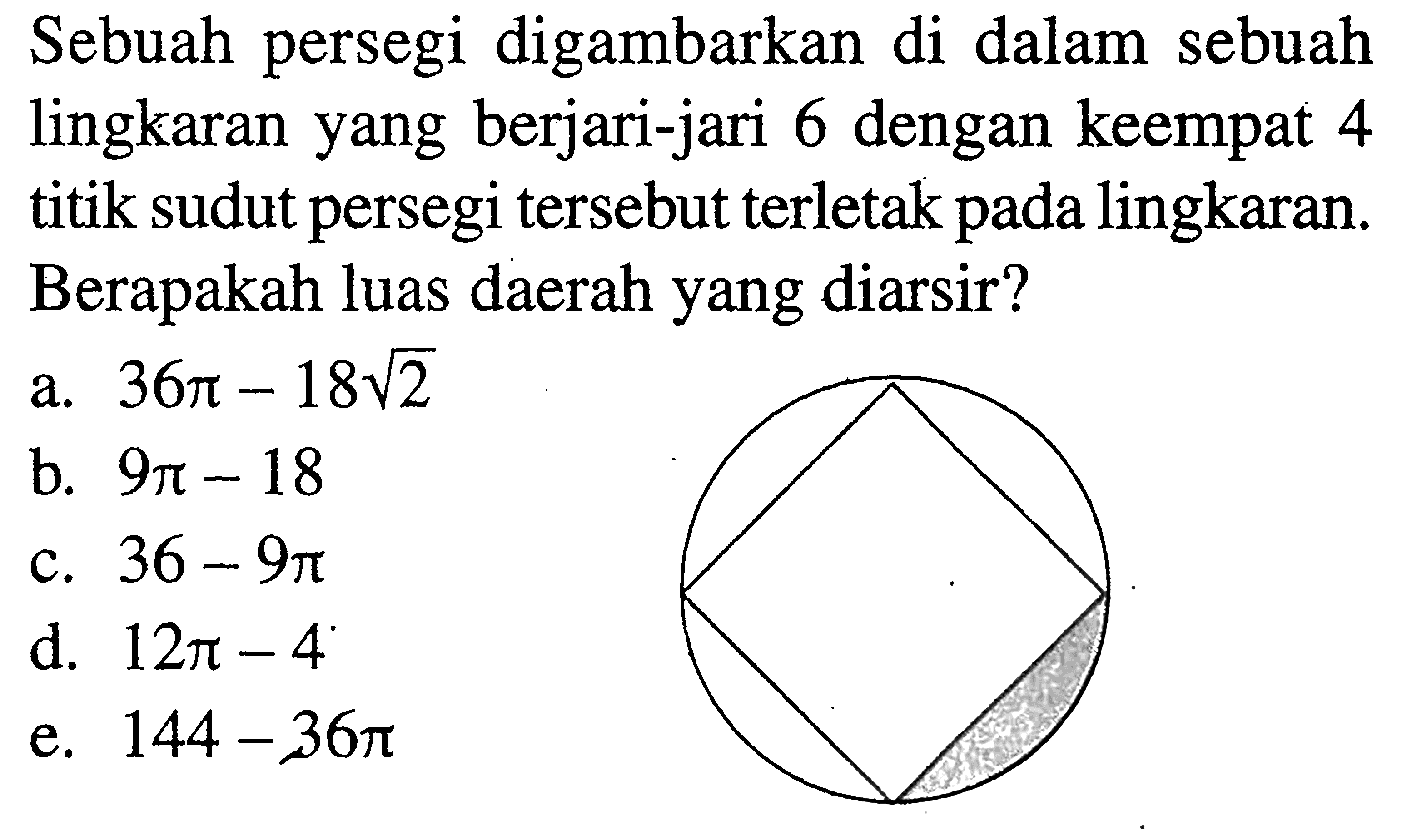 Sebuah persegi digambarkan di dalam sebuah lingkaran yang berjari-jari 6 dengan keempat 4 titik sudut persegi tersebut terletak pada lingkaran. Berapakah luas daerah yang diarsir?