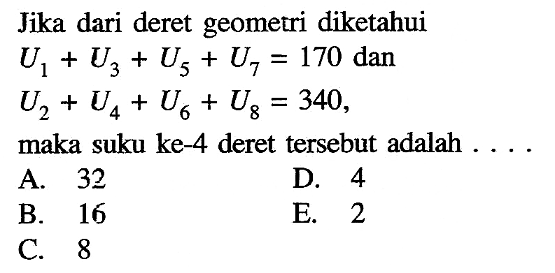 Jika dari deret geometri diketahui U1 + U3 + U5 + U7 = 170 dan U2 + U4 + U6 + U8 = 340, maka suku ke-4 deret tersebut adalah ....