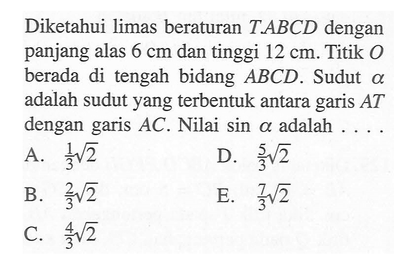 Diketahui limas beraturan T.ABCD dengan panjang alas 6 cm dan tinggi 12 cm. Titik O berada di tengah bidang ABCD. Sudut alpha adalah sudut yang terbentuk antara garis AT dengan garis AC . Nilai sin alpha adalah ....