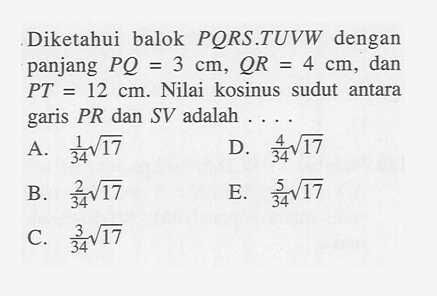 Diketahui balok PQRS.TUVW dengan panjang PQ=3 cm, QR=4 cm, dan PT=12 cm. Nilai kosinus sudut antara garis PR dan SV adalah .....