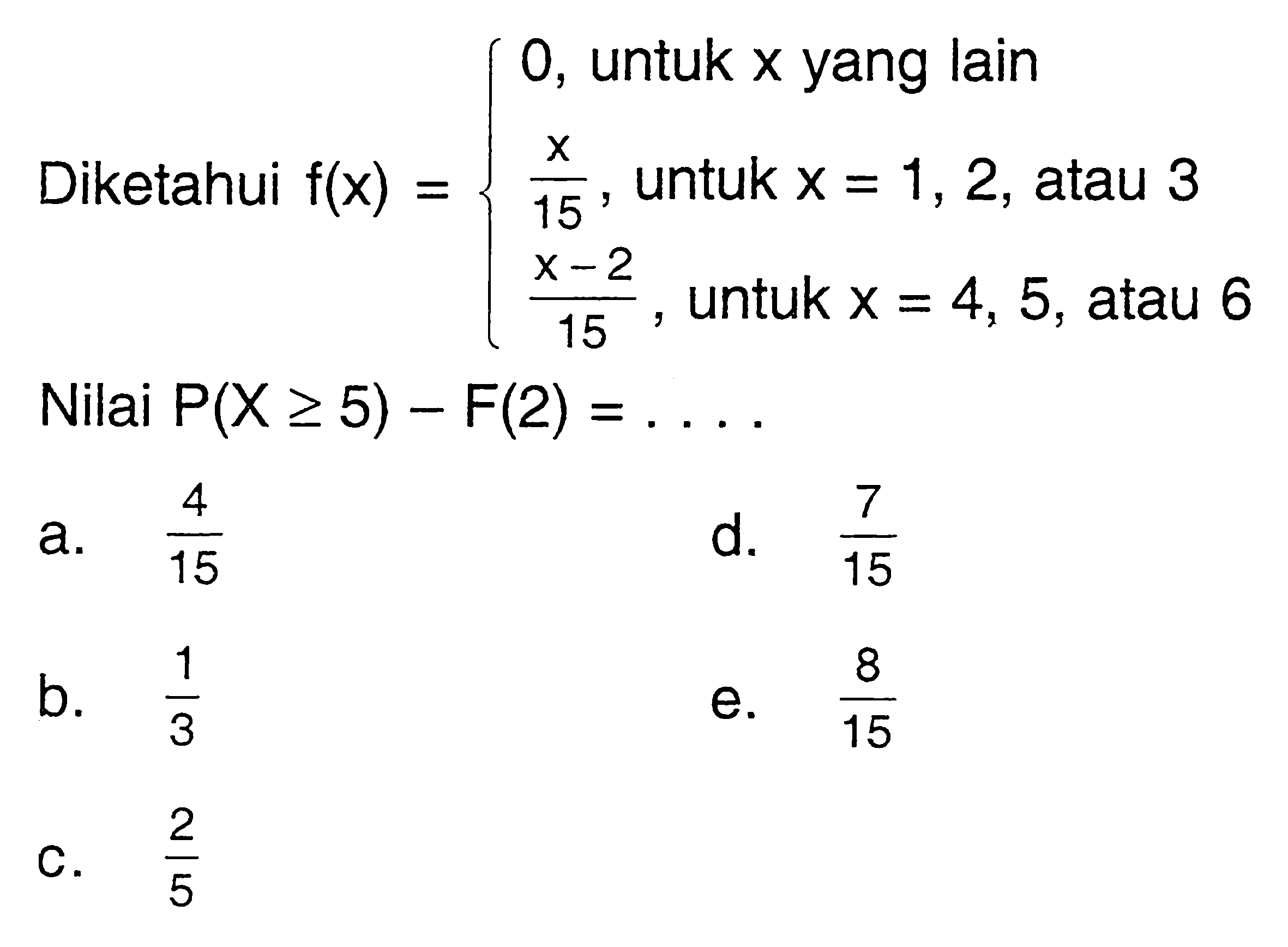 Diketahui f(x)={0,  untuk x yang lain x/15, untuk x=1,2, atau 3 (x-2)/15, untuk x=4,5, atau 6. Nilai P(X>=5)-F(2)=... 
