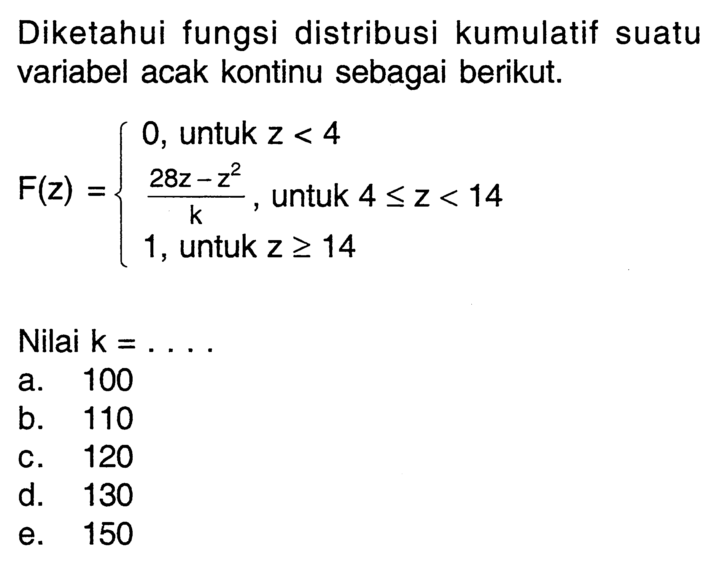 Diketahui fungsi distribusi kumulatif suatu variabel acak kontinu sebagai berikut.F(z)={0, untuk z<4 (28z-z^2)/k, untuk 4<=z<14 1, untuk z>=14Nilai  (k)=.... 