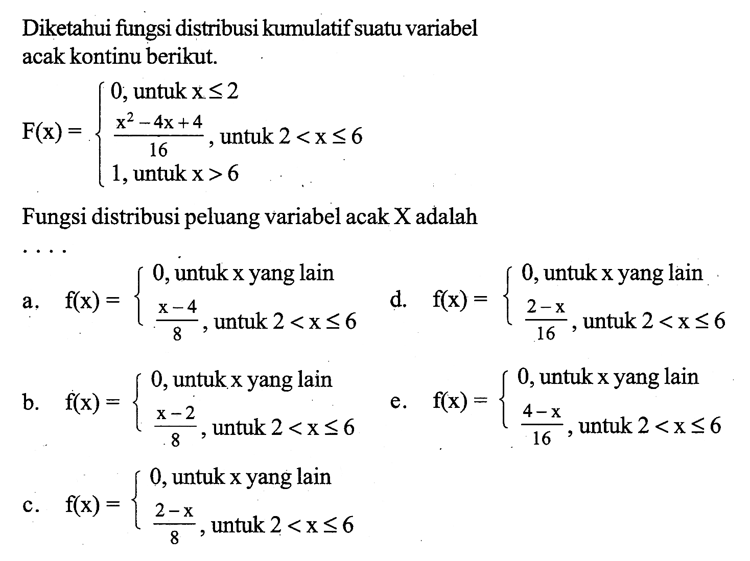 Diketahui fungsi distribusi kumulatif suatu variabel acak kontinu berikut.F(x)=0,  untuk x<=2 (x^2-4x+4)/16, untuk 2<x<= 6 1, untuk x>6Fungsi distribusi peluang variabel acak  X  adalah ...