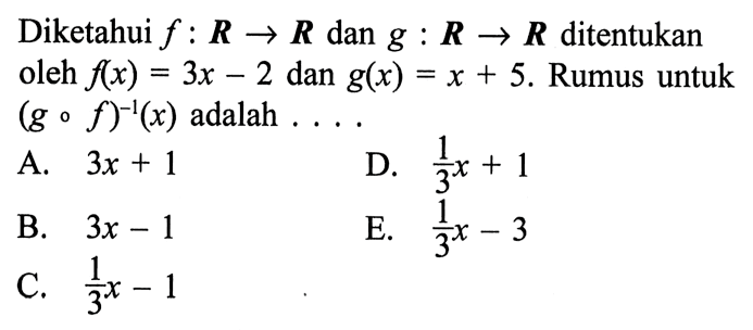 Diketahui f:R->R dan g:R->R ditentukan oleh f(x)=3x-2 dan g(x)=x+5. Rumus untuk (gof)^(-1)(x) adalah....