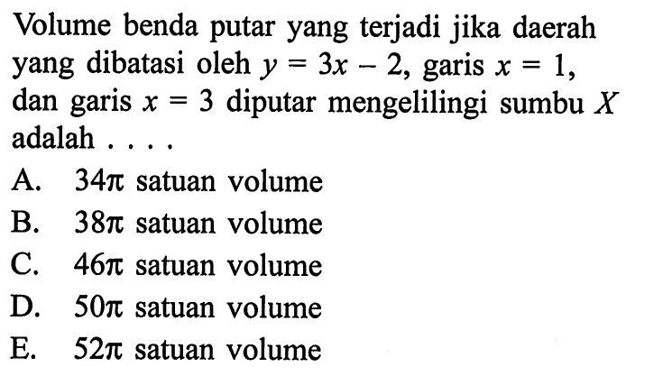 Volume benda putar yang terjadi jika daerah yang dibatasi oleh  y=3 x-2 , garis  x=1 , dan garis  x=3  diputar mengelilingi sumbu  X  adalah  ... A.  34 pi  satuan volumeB.  38 pi  satuan volumeC.  46 pi  satuan volumeD.  50 pi  satuan volumeE.  52 pi  satuan volume