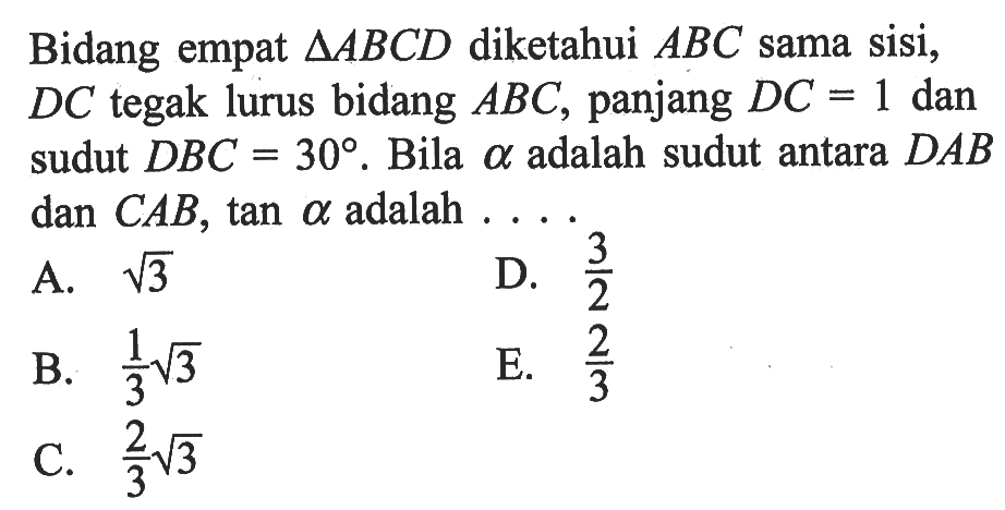 Bidang empat segitiga ABCD diketahui ABC sama sisi, DC tegak lurus bidang ABC, panjang DC = 1 dan sudut DBC 30 . Bila alpha adalah sudut antara DAB dan CAB, tan alpha adalah . . . .