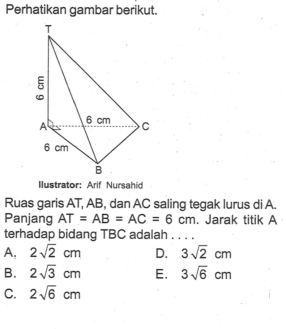 Perhatikan gambar berikut. T A B C 6 cm 6 cm 6 cm Ilustrator: Arif Nursahid Ruas garis AT, AB, dan AC saling tegak lurus di A. Panjang AT=AN-AC=6 cm. Jarak titik A terhadap bidang TBC adalah . . .
