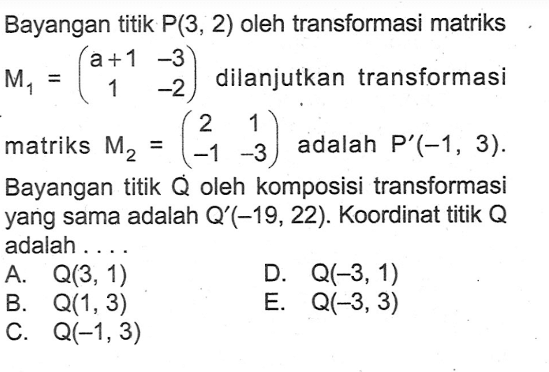 Bayangan titik P(3,2) oleh transformasi M1=(a+1 -3 1 -2) dilanjutkan transformasi matriks M2=(2 1 -1 -3) adalah P'(-1,3). Bayangan titik Q oleh komposisi transformasi yang sama adalah Q'(-19,22). Koordinat titik Q adalah ....