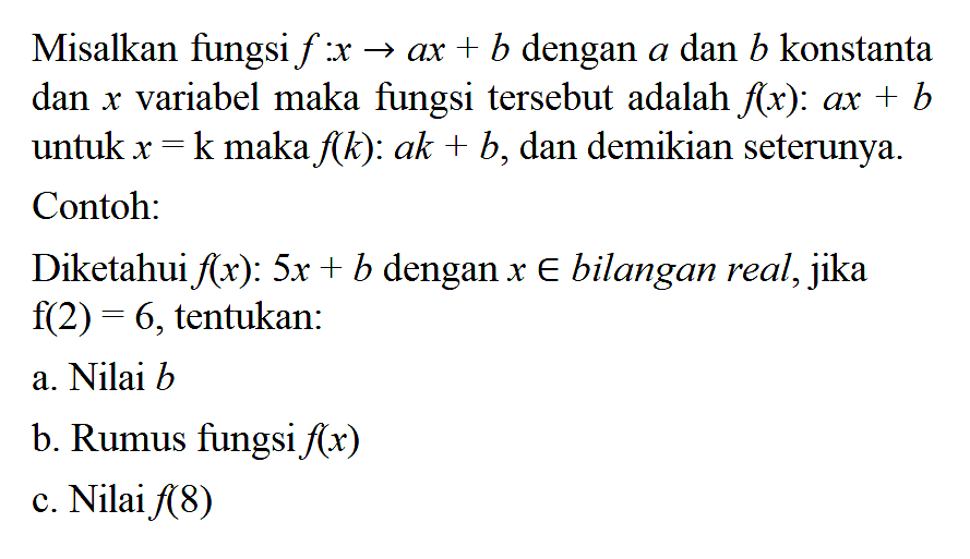 Misalkan fungsi f:x -> ax + b dengan a dan b konstanta dan x variabel maka fungsi tersebut adalah f(x): ax + b untuk x = k maka f(k): ak + b, dan demikian seterunya. Contoh: Diketahui f(x): 5x + b dengan x e bilangan real, jika f(2) = 6, tentukan: a. Nilai b b. Rumus fungsi f(x) c. Nilai f(8)