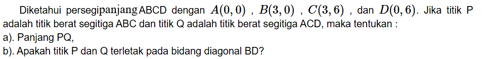 Diketahui persegipanjang ABCD dengan A(0, 0) B(3, 0) C(3,6) dan D(O, 6). Jika titik P adalah titik berat segitiga ABC dan titik Q adalah titik berat segitiga ACD, maka tentukan a): Panjang PQ b). Apakah titik P dan Q terletak pada bidang diagonal BD?