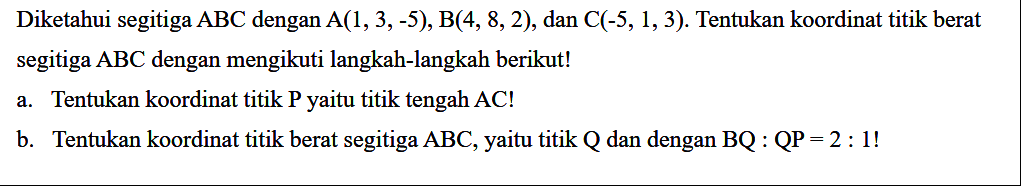Diketahui segitiga ABC dengan A(1, 3,-5), B(4, 8, 2), dan C(-5, 1, 3) Tentukan koordinat titik berat segitiga ABC dengan mengikuti langkah-langkah berikut! a. Tentukan koordinat titik P yaitu titik tengah AC! b. Tentukan koordinat titik berat segitiga ABC, yaitu titik Q dan dengan BQ : QP = 2 : 4!