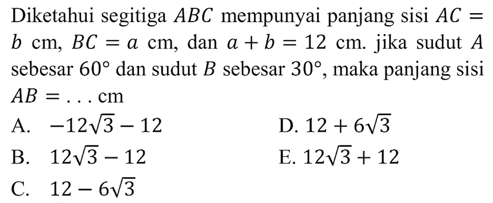 Diketahui segitiga  ABC  mempunyai panjang sisi  A C=   b cm, B C=a cm , dan  a+b=12 cm . jika sudut  A  sebesar  60  dan sudut  B  sebesar  30 , maka panjang sisi  A B=... cm A.  -12 akar(3-12 D.  12+6 akar(3 B.  12 akar(3-12 E.  12 akar(3+12 C.  12-6 akar(3 