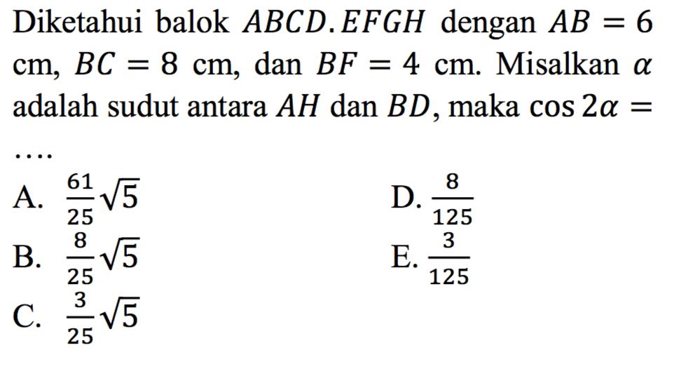 Diketahui balok ABCD.EFGH dengan AB = 6 cm, BC =8 cm, dan BF = 4 cm Misalkan alpha adalah sudut antara AH dan BD, maka cos 2 alpha =
