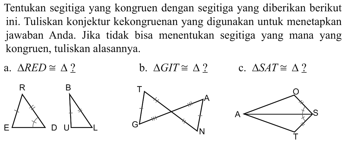 Tentukan segitiga yang kongruen dengan segitiga yang diberikan berikut ini. Tuliskan konjektur kekongruenan yang digunakan untuk menetapkan jawaban Anda. Jika tidak bisa menentukan segitiga yang mana yang kongruen, tuliskan alasannya.a. segitiga RED kongruen segitiga?b. segitiga GIT kongruen segitiga? c. segitiga SAT kongruen segitiga? 