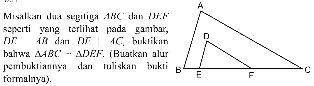 Misalkan dua segitiga  ABC  dan  DEF seperti yang terlihat pada gambar, D E || AB  dan  D F || AC , buktikanbahwa  segitiga ABC ~ segitiga DEF . (Buatkan alurpembuktiannya dan tuliskan buktiformalnya).