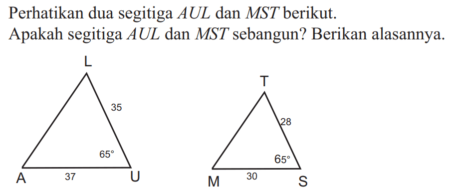 Perhatikan dua segitiga  AUL  dan  MST  berikut. Apakah segitiga  AUL  dan  MST  sebangun? Berikan alasannya, A L 35 65 37 U T 28 65 M 30 S