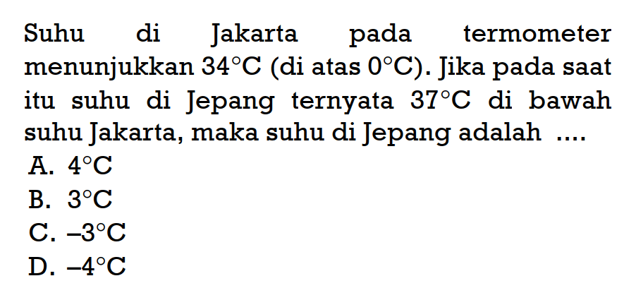 Suhu di Jakarta pada termometer menunjukkan 34 C (di atas 0 C). Jika pada saat itu suhu di Jepang ternyata 37 C di bawah suhu Jakarta, maka suhu di Jepang adalah ... A. 4 C B. 3 C C.-3 C D. -4 C