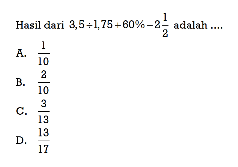 Hasil dari 3,5 : 1,75 + 60% - 2 1/2 adalah ..... A. 1/10 B. 2/10 C. 3/13 D. 13/17