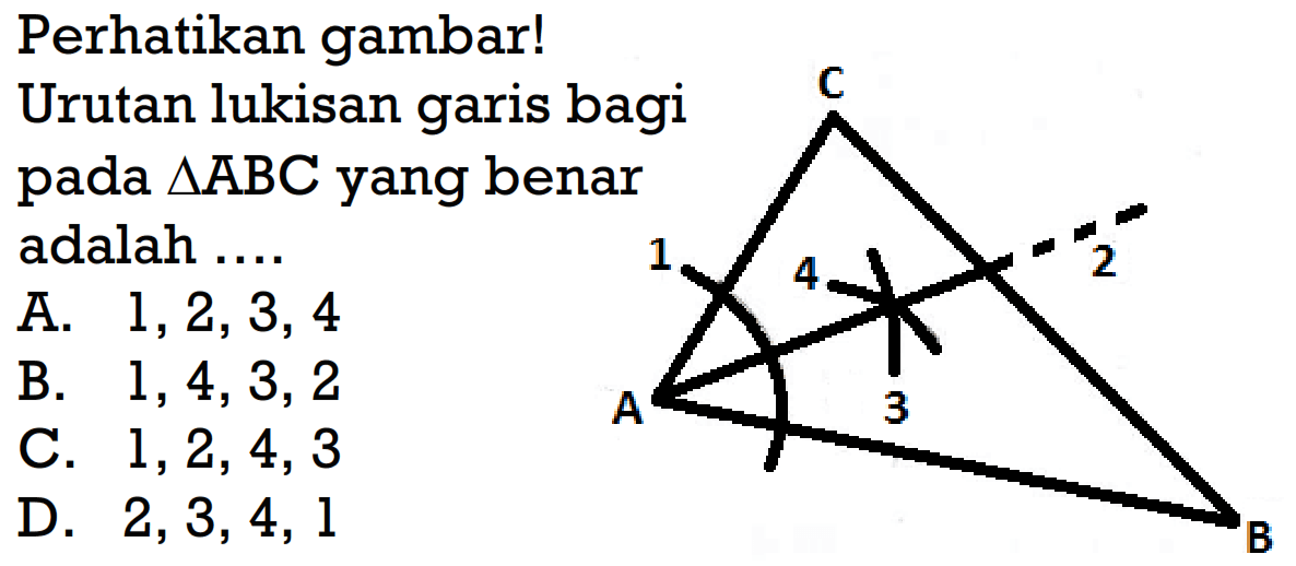 Perhatikan gambar! Urutan lukisan garis bagi pada segitiga ABC yang benar adalah .... C 1 4 2 A 3 B A. 1,2,3,4 B. 1,4,3,2 C. 1,2,4,3 D. 2,3,4,1