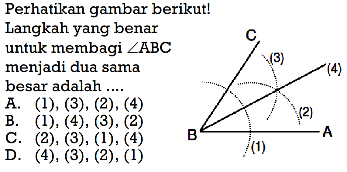 Perhatikan gambar berikut!Langkah yang benar untuk membagi sudut ABC menjadi dua samabesar adalah .... C 3 4 2 B 1 AA. (1),(3),(2),(4) B. (1),(4),(3),(2) C. (2),(3),(1),(4) D. (4),(3),(2),(1)