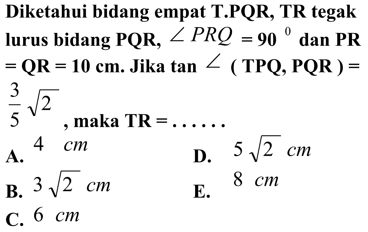 Diketahui bidang empat T.PQR, TR tegak lurus bidang PQR, sudut PRQ=90 dan PR=QR=10 cm. Jika tan sudut (TPQ, PQR )=3/5 akar(2), maka TR=......