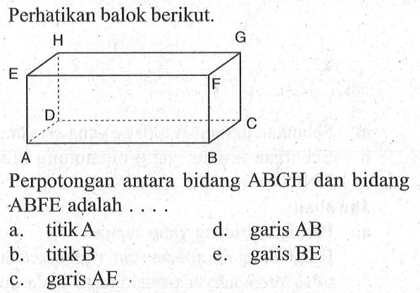 Perhatikan balok berikut. A B C D E F G H Perpotongan antara bidang ABGH dan bidang ABFE adalah ... a. titik A d. garis AB b. titik B e. garis BE c. garis AE
