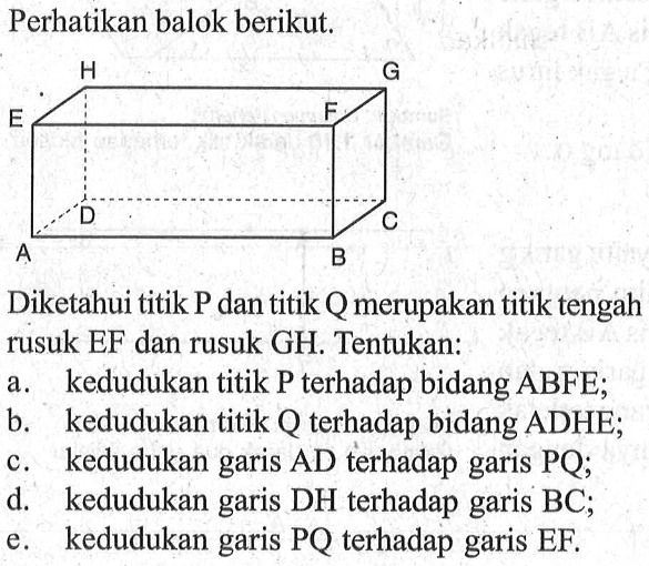 Perhatikan balok berikut. A B C D E F G H Diketahui titik P dan titik Q merupakan titik tengah rusuk EF dan rusuk GH. Tentukan: a. kedudukan titik P terhadap bidang ABFE; b. kedudukan titik Q terhadap bidang ADHE; c. kedudukan garis AD terhadap garis PQ; d. kedudukan garis DH terhadap garis BC; e. kedudukan garis PQ terhadap garis EF