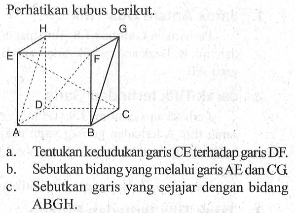 Perhatikan kubus berikut. a. Tentukan kedudukan garis CE terhadap garis DF. b. Sebutkan bidang yang melalui garis AE dan CG. c.Sebutkan garis yang sejajar dengan bidang ABGH.