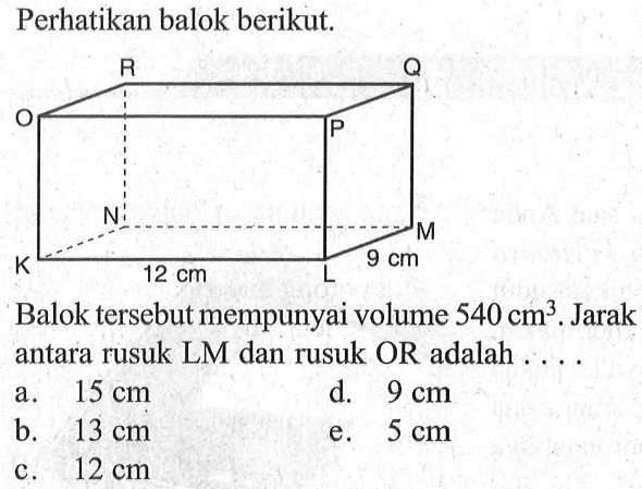 Perhatikan balok berikut. R Q O P N M 9 cm K 12 cm L Balok tersebut mempunyai volume 540 cm^3. Jarak antara rusuk LM dan rusuk OR adalah . . . .