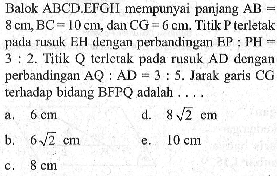 Balok ABCD EFGH mempunyai panjang AB=8 cm, BC=10 cm, dan CG=6 cm. Titik P terletak pada rusuk EH dengan perbandingan EP:PH=3:2. Titik Q terletak pada rusuk AD dengan perbandingan AQ:AD=3:5 . Jarak garis CG terhadap bidang BFPQ adalah . . . .