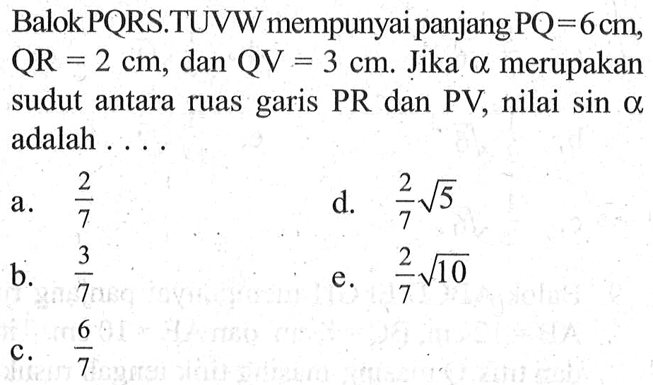 Balok PQRS.TUVW mempunyai panjang PQ=6 cm,QR=2 cm, dan QV=3 cm. Jika alpha merupakan sudut antara ruas garis PR dan PV,nilai sin a adalah ....