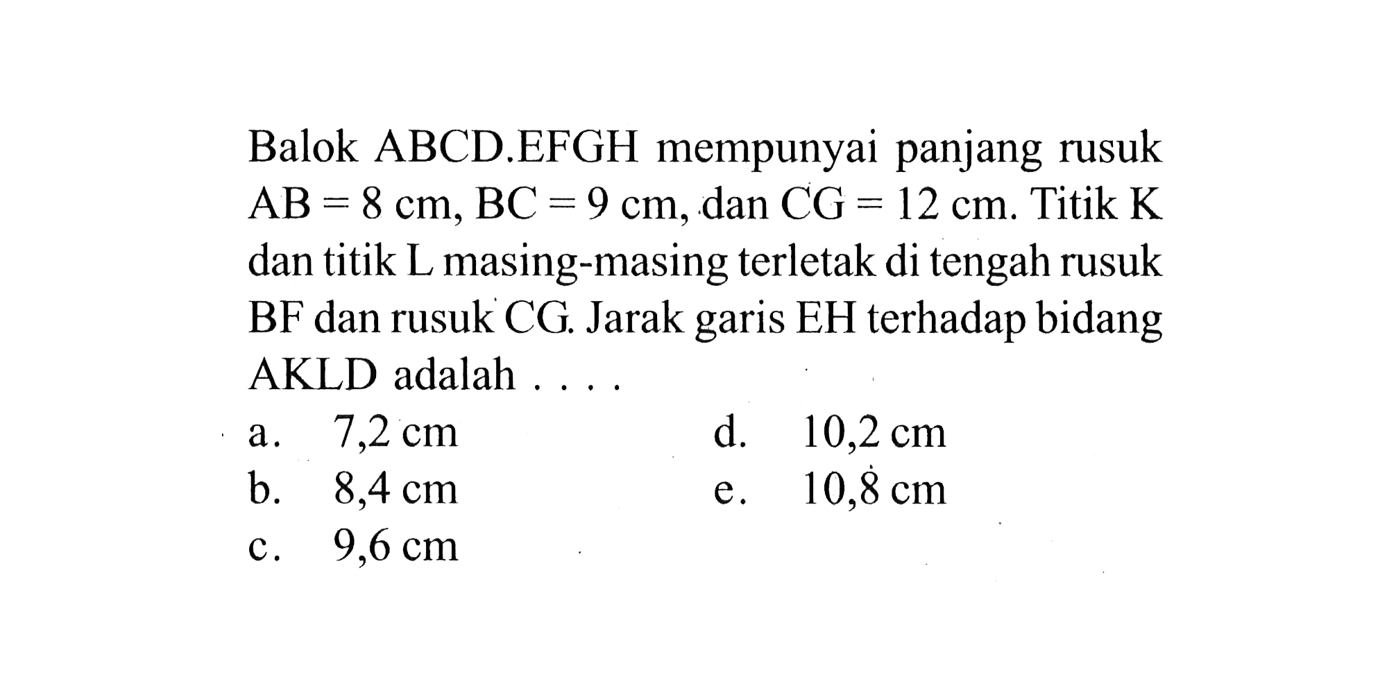 Balok ABCD.EFGH mempunyai panjang rusuk AB = 8 cm, BC = 9 cm, dan CG = 12 cm. Titik K dan titik L masing-masing terletak di tengah rusuk BF dan rusuk CG. Jarak garis EH terhadap bidang AKLD adalah . . . .