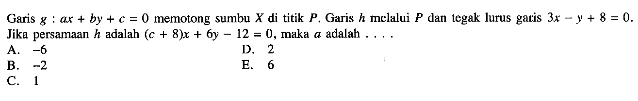 Garis g : ax+by+c=0 memotong sumbu X di titik P. Garis h melalui P dan tegak lurus garis 3x-y+8=0. Jika persamaan h adalah (c+8)x+6y-12=0, maka a adalah....