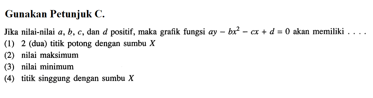 Gunakan Petunjuk C.Jika nilai-nilai  a, b, c , dan  d  positif, maka grafik fungsi  a y-b x^2-c x+d=0  akan memiliki ...(1) 2 (dua) titik potong dengan sumbu  X (2) nilai maksimum(3) nilai minimum(4) titik singgung dengan sumbu  X 