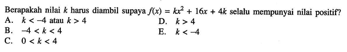 Berapakah nilai k harus diambil supaya f(x) = kx^2 + 16x + 4k selalu mempunyai nilai positif? A. k < -4 atau k > 4 B. -4 < k < 4 C. 0 < k < 4 D. k > 4 E. k < -4
