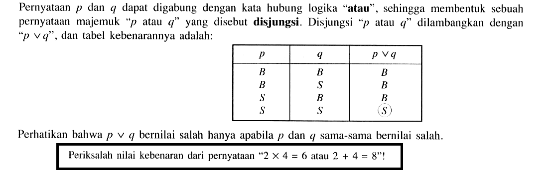 Pernyataan  p  dan  q  dapat digabung dengan kata hubung logika 'atau', sehingga membentuk sebuah pernyataan majemuk '  p  atau  q  ' yang disebut disjungsi. Disjungsi '  p  atau  q  ' dilambangkan dengan  ' p v q  ', dan tabel kebenarannya adalah: p    q    p v q   B    B    B   B    S    B   S    B    B   S    S    (S)  Perhatikan bahwa  p v q  bernilai salah hanya apabila  p  dan  q  sama-sama bernilai salah.Periksalah nilai kebenaran dari pernyataan '  2 x 4=6  atau  2+4=8  '!