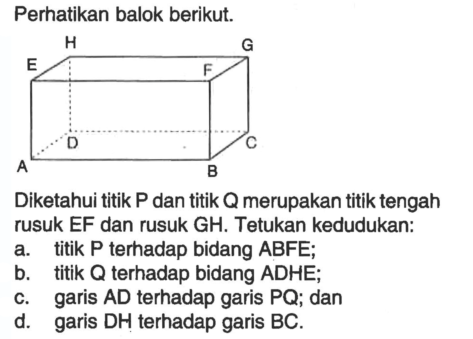Perhatikan balok berikut. A B C D E F G H Diketahui titik P dan titik Q merupakan titik tengah rusuk EF dan rusuk GH. Tetukan kedudukan: