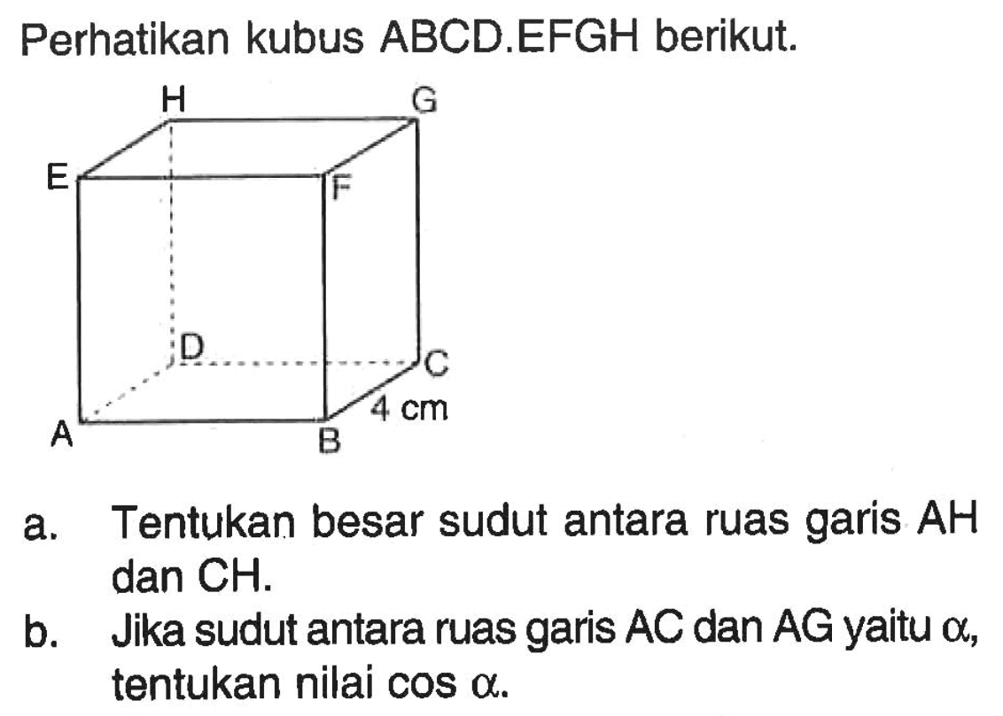 Perhatikan kubus ABCD.EFGH berikut. a. Tentukan besar sudut antara ruas garis AH dan CH. b. Jika sudut antara ruas garis AC dan AG yaitu alpha, tentukan nilai cos alpha.