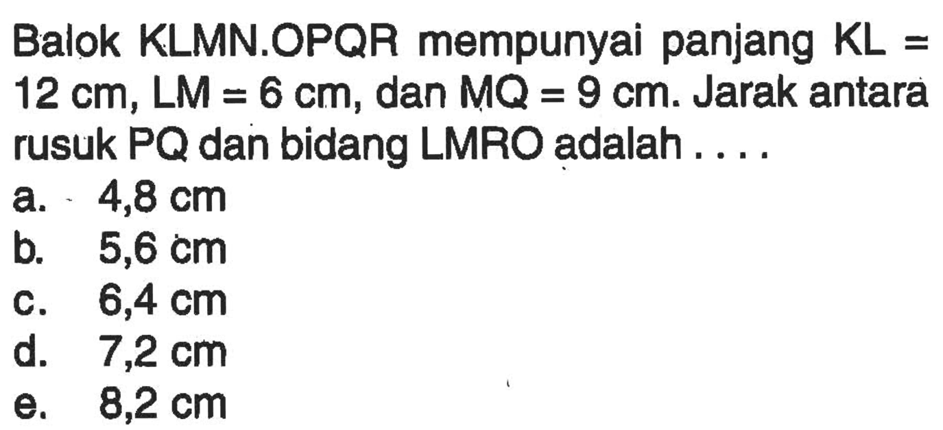 Balok KLMN.OPQR mempunyai panjang KL=12 cm, LM=6 cm, dan MQ=9 cm. Jarak antara rusuk PQ dan bidang LMRO adalah . . . .