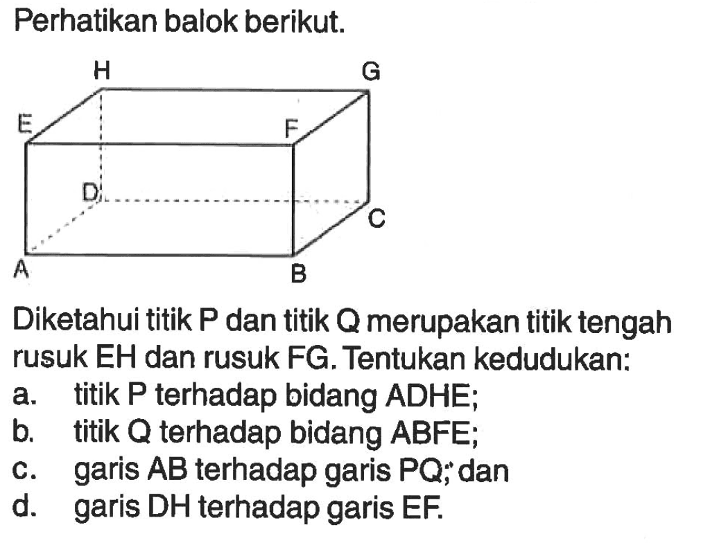 Perhatikan balok berikut. H G E F A B C D Diketahui titik P dan titik Q merupakan titik tengah rusuk EH dan rusuk FG, Tentukan kedudukan: a. titik P terhadap bidang ADHE; b. titik Q terhadap bidang ABFE; c. garis AB terhadap garis PQ; dan d. garis DH terhadap garis EF