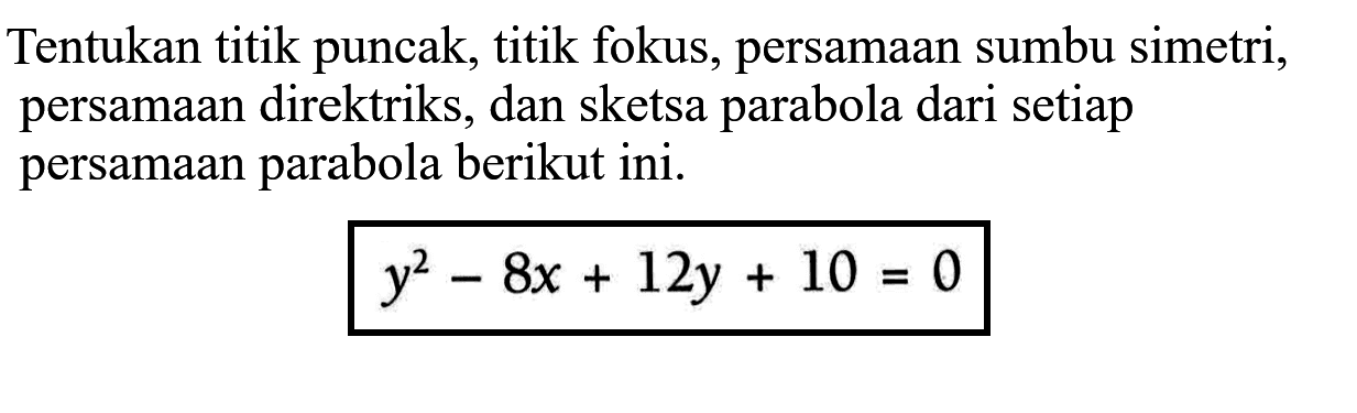 Tentukan titik puncak, titik fokus, persamaan sumbu simetri; persamaan direktriks, dan sketsa parabola dari setiap persamaan parabola berikut ini. y^2-8x+12y + 10 =0